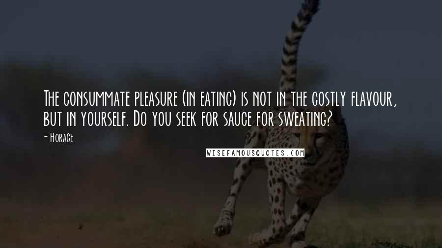 Horace Quotes: The consummate pleasure (in eating) is not in the costly flavour, but in yourself. Do you seek for sauce for sweating?