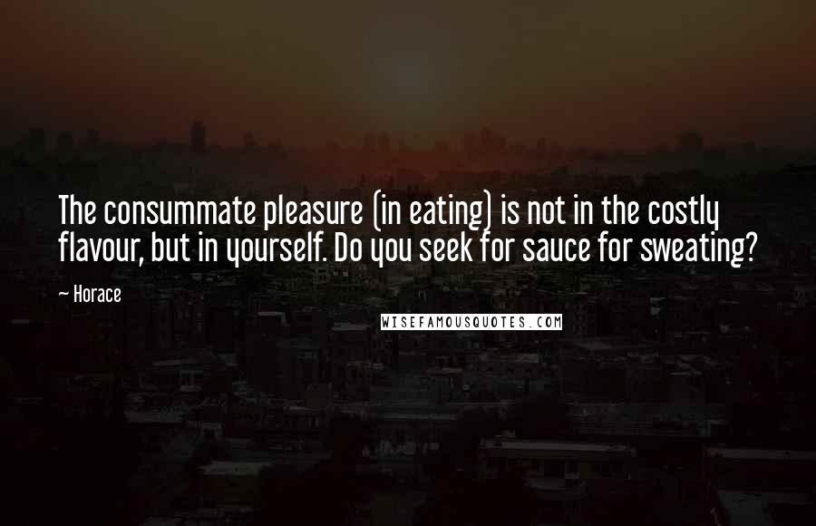 Horace Quotes: The consummate pleasure (in eating) is not in the costly flavour, but in yourself. Do you seek for sauce for sweating?