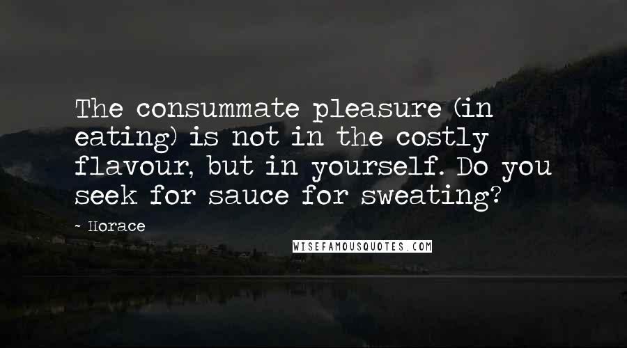 Horace Quotes: The consummate pleasure (in eating) is not in the costly flavour, but in yourself. Do you seek for sauce for sweating?