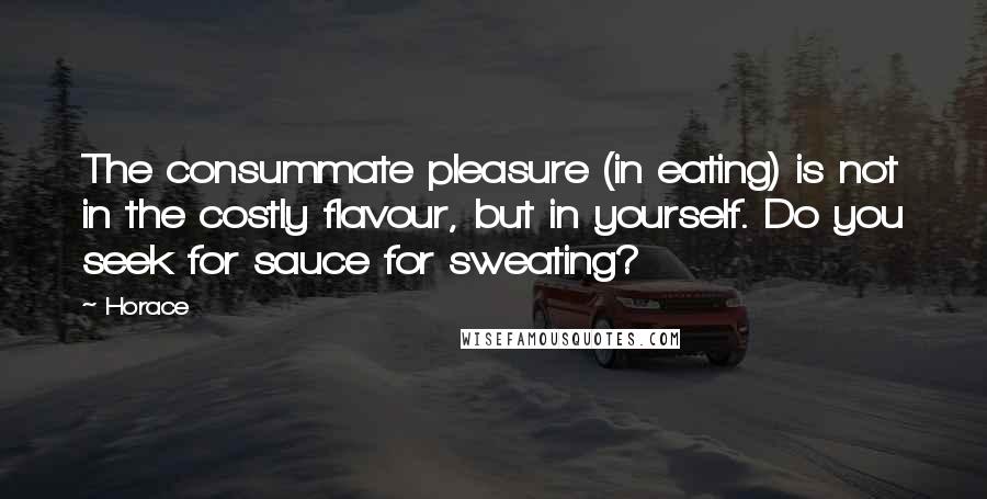 Horace Quotes: The consummate pleasure (in eating) is not in the costly flavour, but in yourself. Do you seek for sauce for sweating?