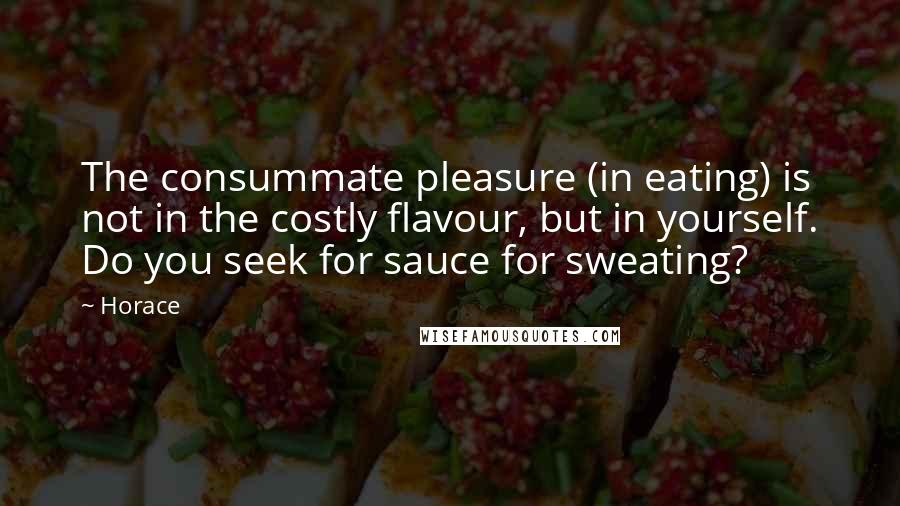 Horace Quotes: The consummate pleasure (in eating) is not in the costly flavour, but in yourself. Do you seek for sauce for sweating?