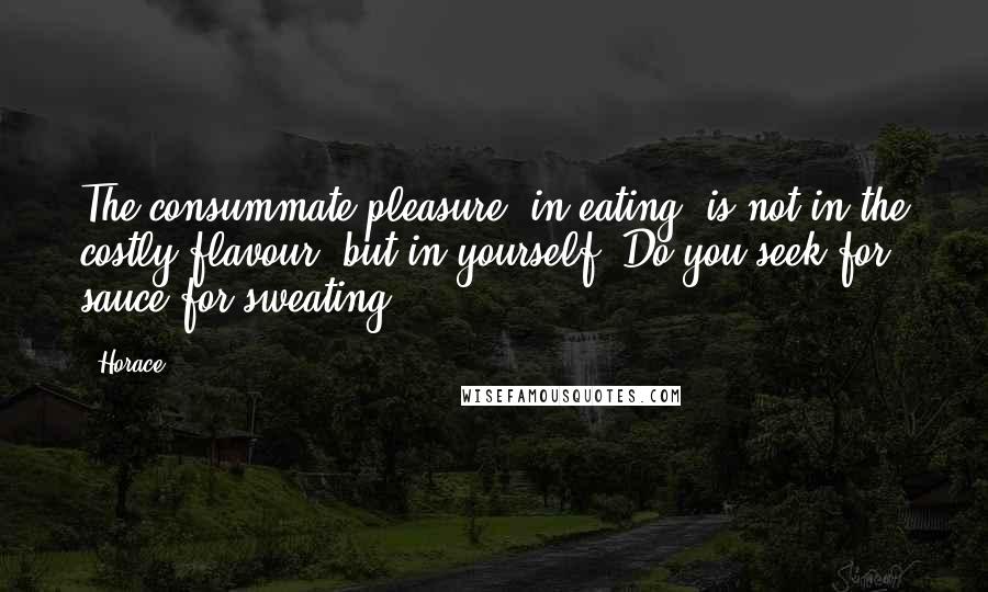 Horace Quotes: The consummate pleasure (in eating) is not in the costly flavour, but in yourself. Do you seek for sauce for sweating?