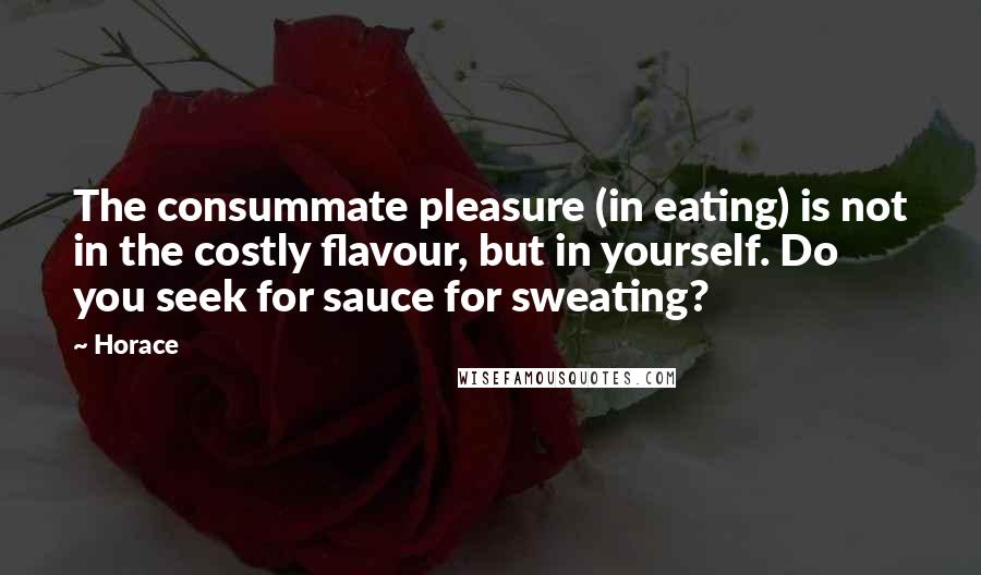 Horace Quotes: The consummate pleasure (in eating) is not in the costly flavour, but in yourself. Do you seek for sauce for sweating?