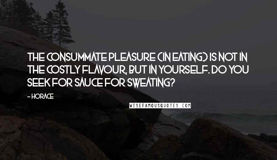 Horace Quotes: The consummate pleasure (in eating) is not in the costly flavour, but in yourself. Do you seek for sauce for sweating?