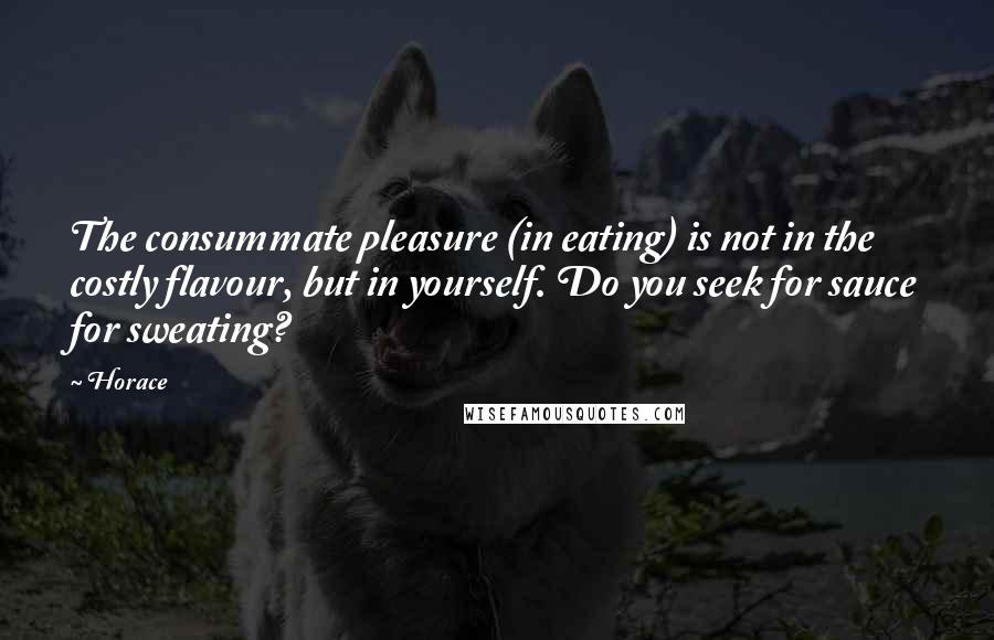 Horace Quotes: The consummate pleasure (in eating) is not in the costly flavour, but in yourself. Do you seek for sauce for sweating?
