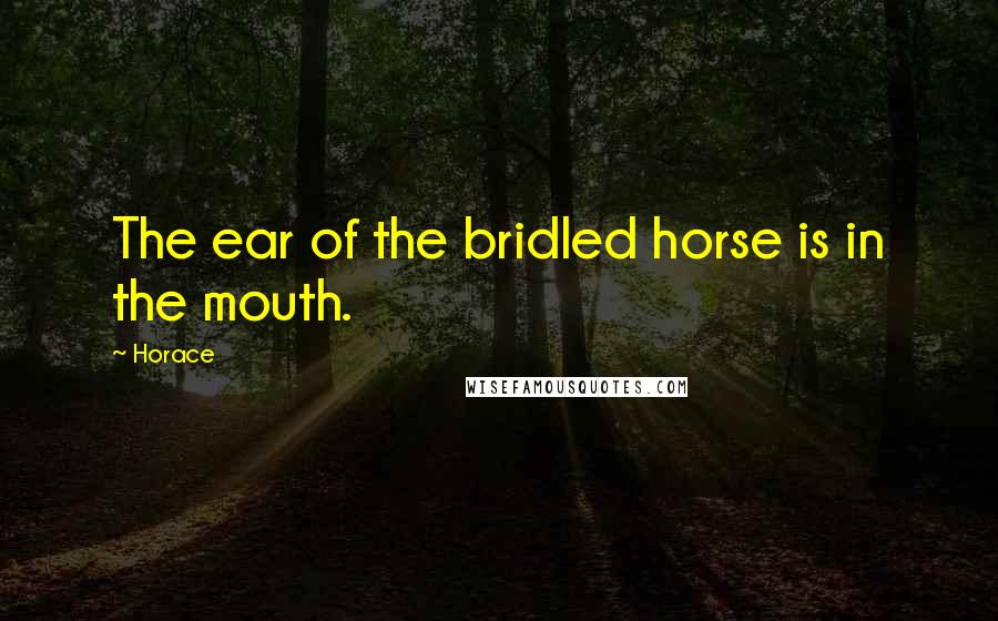 Horace Quotes: The ear of the bridled horse is in the mouth.