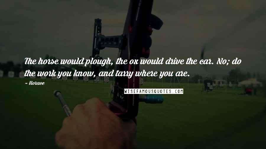 Horace Quotes: The horse would plough, the ox would drive the car. No; do the work you know, and tarry where you are.