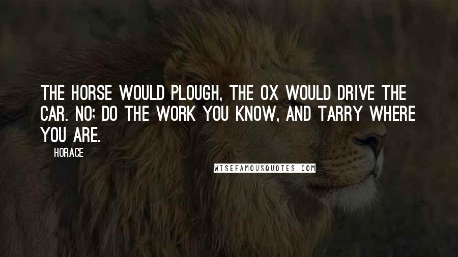 Horace Quotes: The horse would plough, the ox would drive the car. No; do the work you know, and tarry where you are.