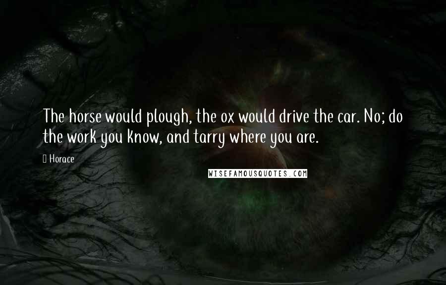 Horace Quotes: The horse would plough, the ox would drive the car. No; do the work you know, and tarry where you are.