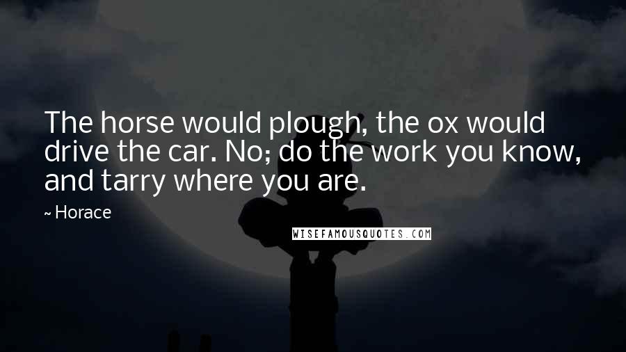 Horace Quotes: The horse would plough, the ox would drive the car. No; do the work you know, and tarry where you are.