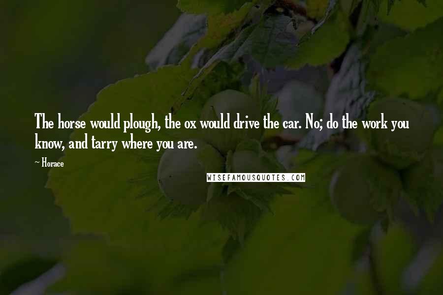 Horace Quotes: The horse would plough, the ox would drive the car. No; do the work you know, and tarry where you are.