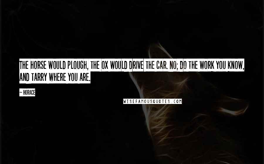 Horace Quotes: The horse would plough, the ox would drive the car. No; do the work you know, and tarry where you are.