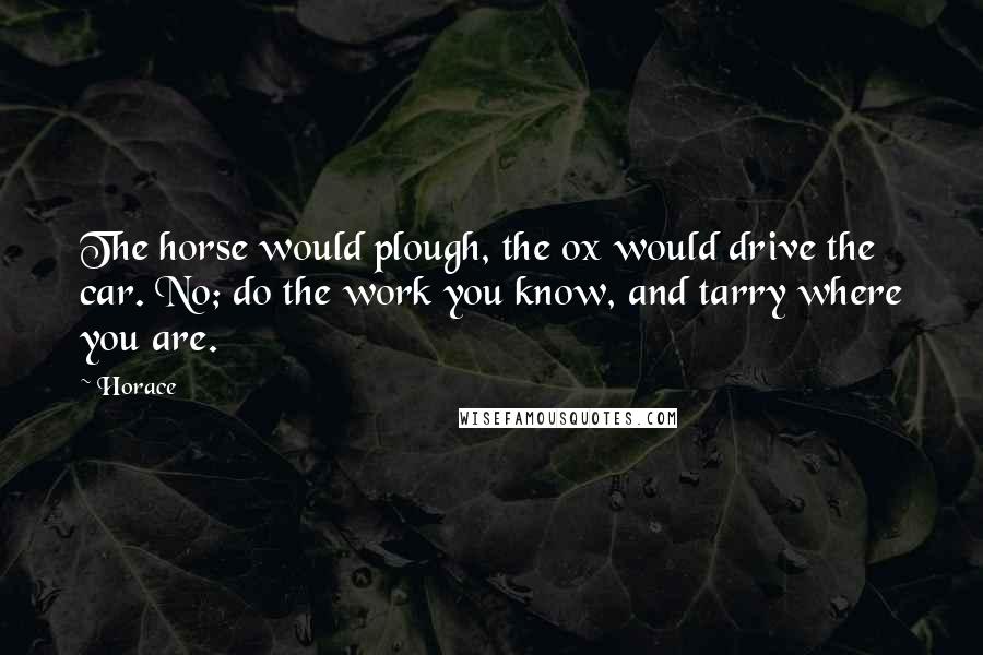 Horace Quotes: The horse would plough, the ox would drive the car. No; do the work you know, and tarry where you are.