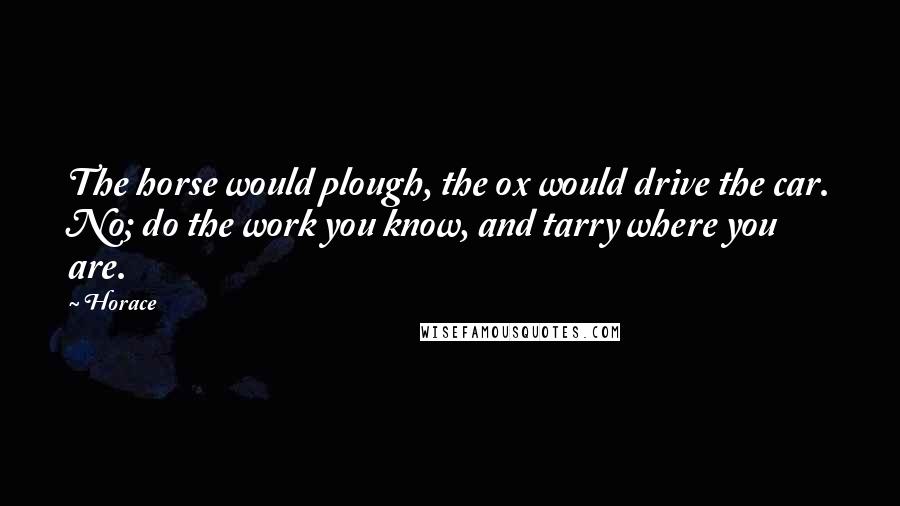 Horace Quotes: The horse would plough, the ox would drive the car. No; do the work you know, and tarry where you are.