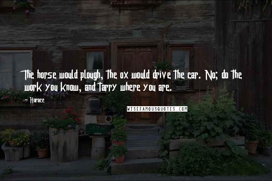 Horace Quotes: The horse would plough, the ox would drive the car. No; do the work you know, and tarry where you are.