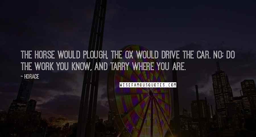 Horace Quotes: The horse would plough, the ox would drive the car. No; do the work you know, and tarry where you are.