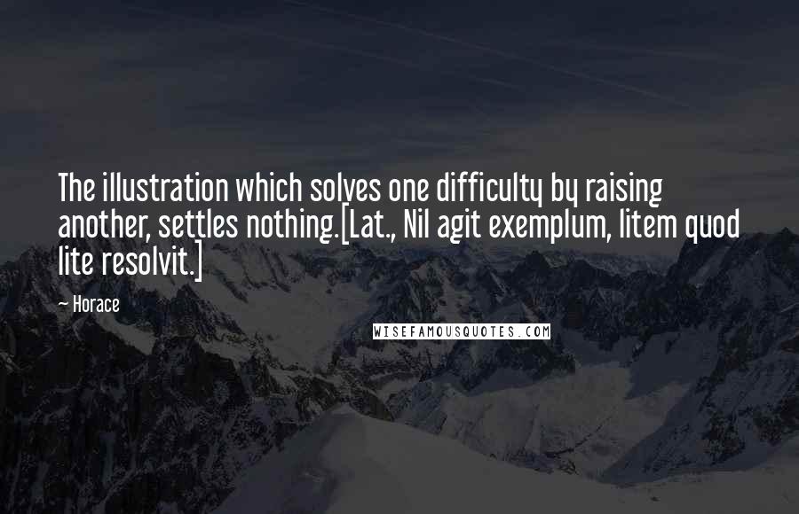 Horace Quotes: The illustration which solves one difficulty by raising another, settles nothing.[Lat., Nil agit exemplum, litem quod lite resolvit.]