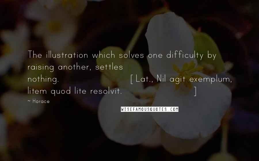 Horace Quotes: The illustration which solves one difficulty by raising another, settles nothing.[Lat., Nil agit exemplum, litem quod lite resolvit.]