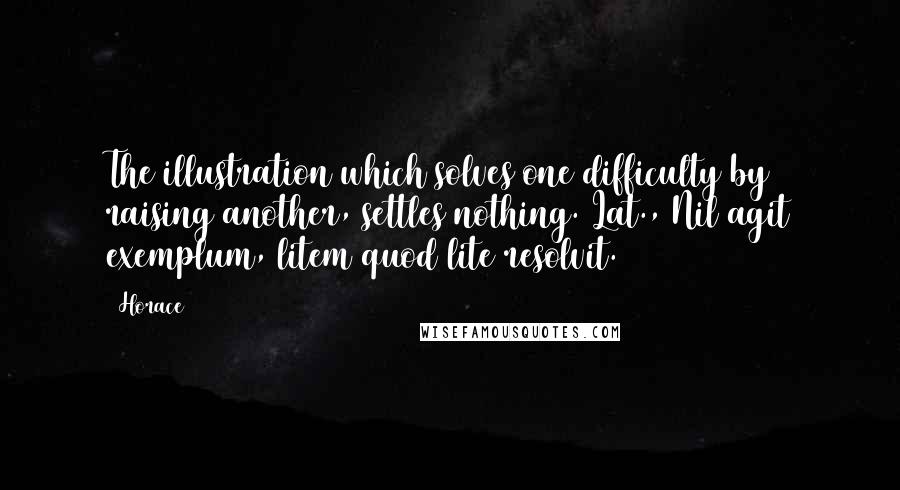 Horace Quotes: The illustration which solves one difficulty by raising another, settles nothing.[Lat., Nil agit exemplum, litem quod lite resolvit.]