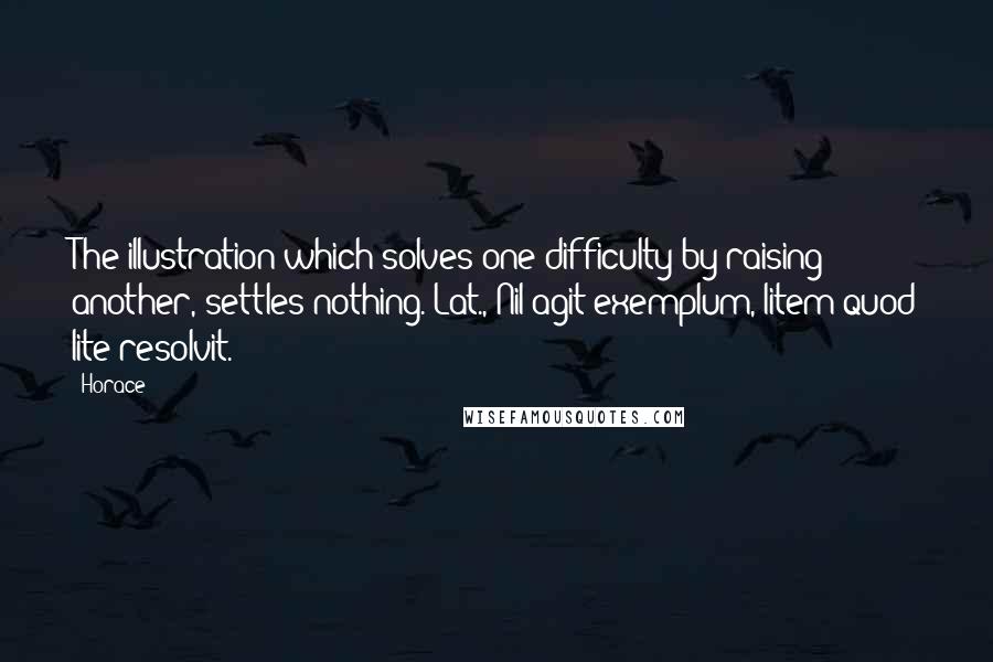 Horace Quotes: The illustration which solves one difficulty by raising another, settles nothing.[Lat., Nil agit exemplum, litem quod lite resolvit.]