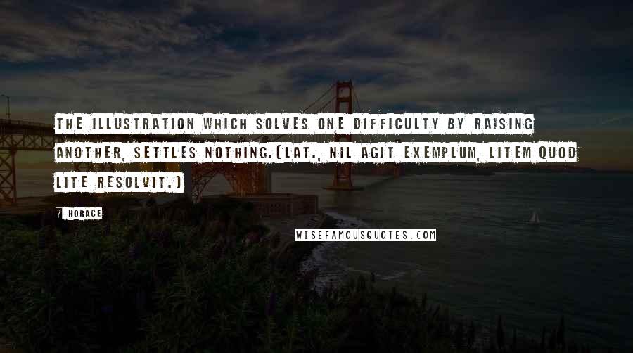 Horace Quotes: The illustration which solves one difficulty by raising another, settles nothing.[Lat., Nil agit exemplum, litem quod lite resolvit.]