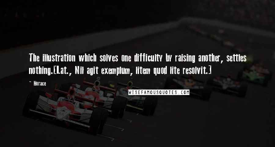 Horace Quotes: The illustration which solves one difficulty by raising another, settles nothing.[Lat., Nil agit exemplum, litem quod lite resolvit.]