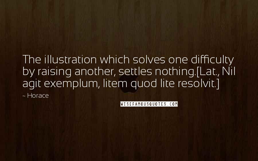 Horace Quotes: The illustration which solves one difficulty by raising another, settles nothing.[Lat., Nil agit exemplum, litem quod lite resolvit.]