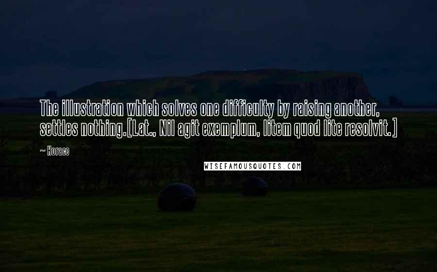 Horace Quotes: The illustration which solves one difficulty by raising another, settles nothing.[Lat., Nil agit exemplum, litem quod lite resolvit.]