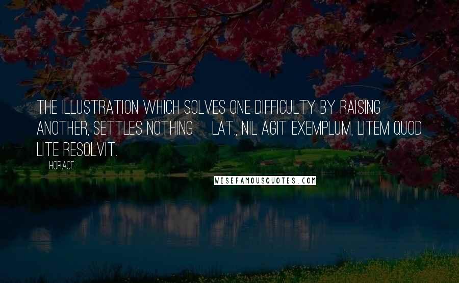 Horace Quotes: The illustration which solves one difficulty by raising another, settles nothing.[Lat., Nil agit exemplum, litem quod lite resolvit.]