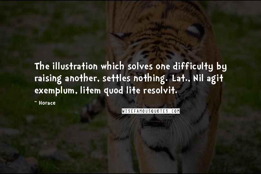 Horace Quotes: The illustration which solves one difficulty by raising another, settles nothing.[Lat., Nil agit exemplum, litem quod lite resolvit.]