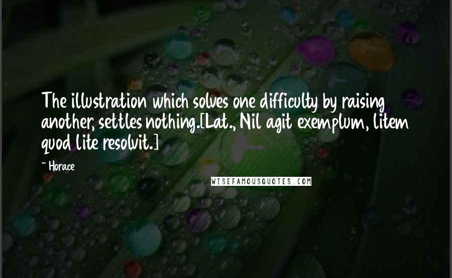 Horace Quotes: The illustration which solves one difficulty by raising another, settles nothing.[Lat., Nil agit exemplum, litem quod lite resolvit.]