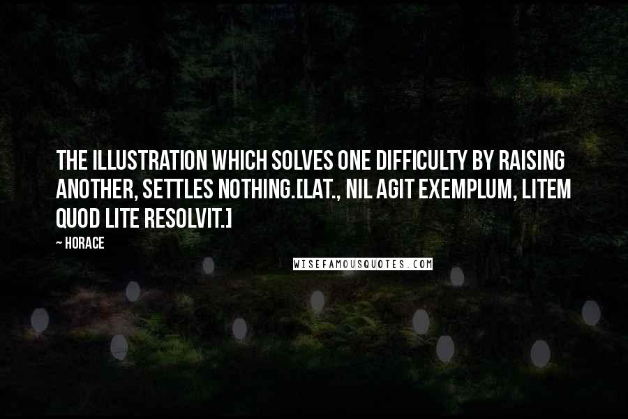 Horace Quotes: The illustration which solves one difficulty by raising another, settles nothing.[Lat., Nil agit exemplum, litem quod lite resolvit.]