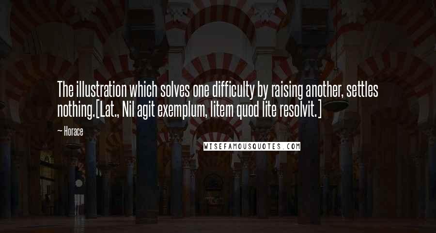 Horace Quotes: The illustration which solves one difficulty by raising another, settles nothing.[Lat., Nil agit exemplum, litem quod lite resolvit.]