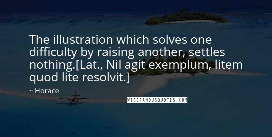 Horace Quotes: The illustration which solves one difficulty by raising another, settles nothing.[Lat., Nil agit exemplum, litem quod lite resolvit.]