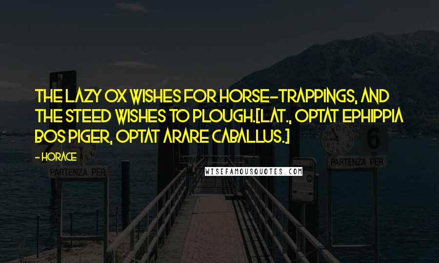 Horace Quotes: The lazy ox wishes for horse-trappings, and the steed wishes to plough.[Lat., Optat ephippia bos piger, optat arare caballus.]