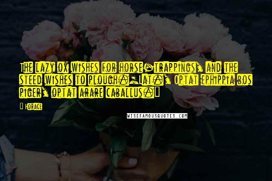 Horace Quotes: The lazy ox wishes for horse-trappings, and the steed wishes to plough.[Lat., Optat ephippia bos piger, optat arare caballus.]