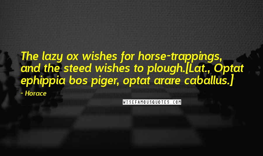 Horace Quotes: The lazy ox wishes for horse-trappings, and the steed wishes to plough.[Lat., Optat ephippia bos piger, optat arare caballus.]