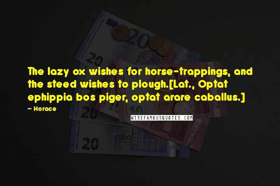 Horace Quotes: The lazy ox wishes for horse-trappings, and the steed wishes to plough.[Lat., Optat ephippia bos piger, optat arare caballus.]
