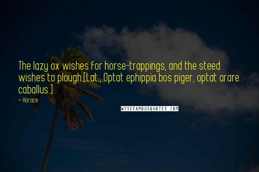 Horace Quotes: The lazy ox wishes for horse-trappings, and the steed wishes to plough.[Lat., Optat ephippia bos piger, optat arare caballus.]