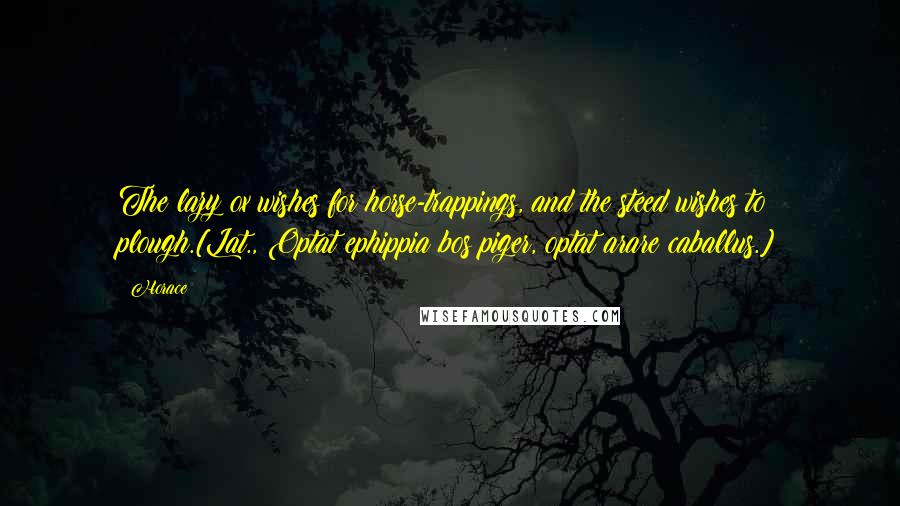 Horace Quotes: The lazy ox wishes for horse-trappings, and the steed wishes to plough.[Lat., Optat ephippia bos piger, optat arare caballus.]