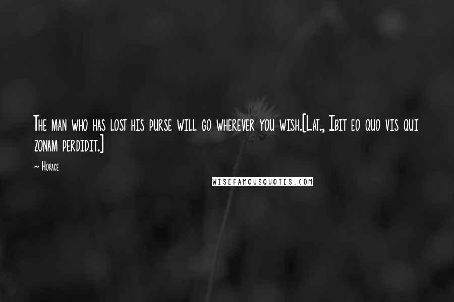 Horace Quotes: The man who has lost his purse will go wherever you wish.[Lat., Ibit eo quo vis qui zonam perdidit.]