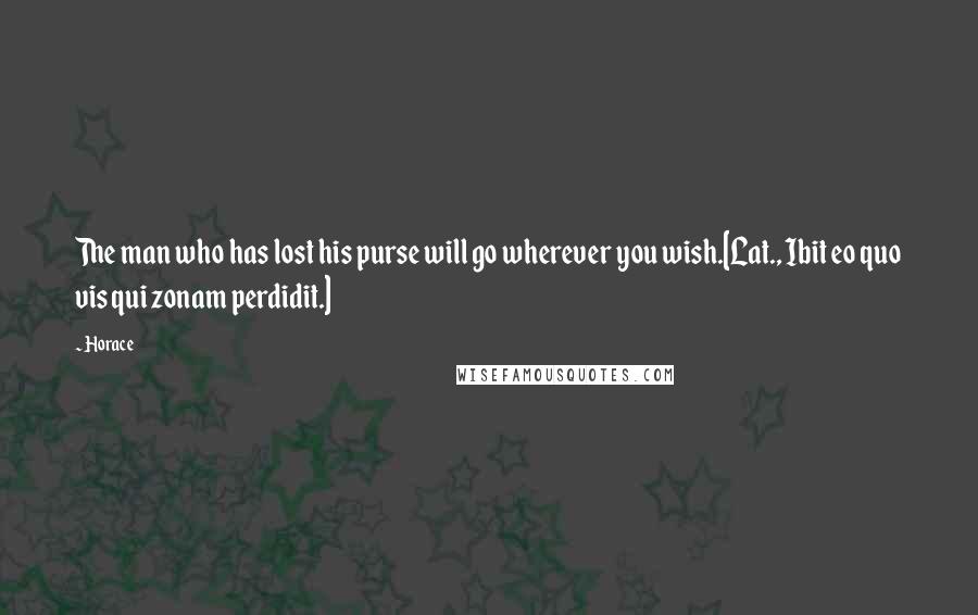 Horace Quotes: The man who has lost his purse will go wherever you wish.[Lat., Ibit eo quo vis qui zonam perdidit.]