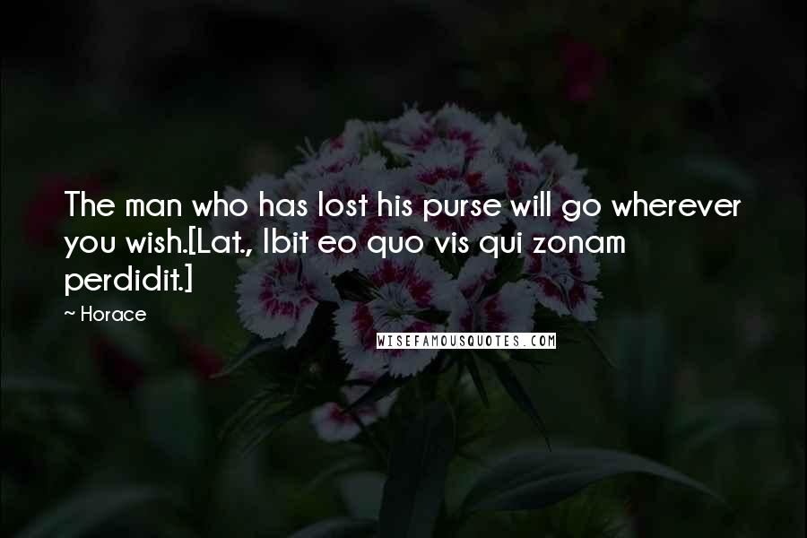 Horace Quotes: The man who has lost his purse will go wherever you wish.[Lat., Ibit eo quo vis qui zonam perdidit.]