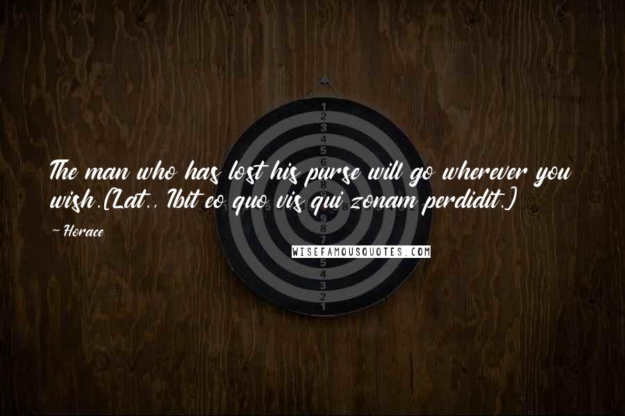 Horace Quotes: The man who has lost his purse will go wherever you wish.[Lat., Ibit eo quo vis qui zonam perdidit.]