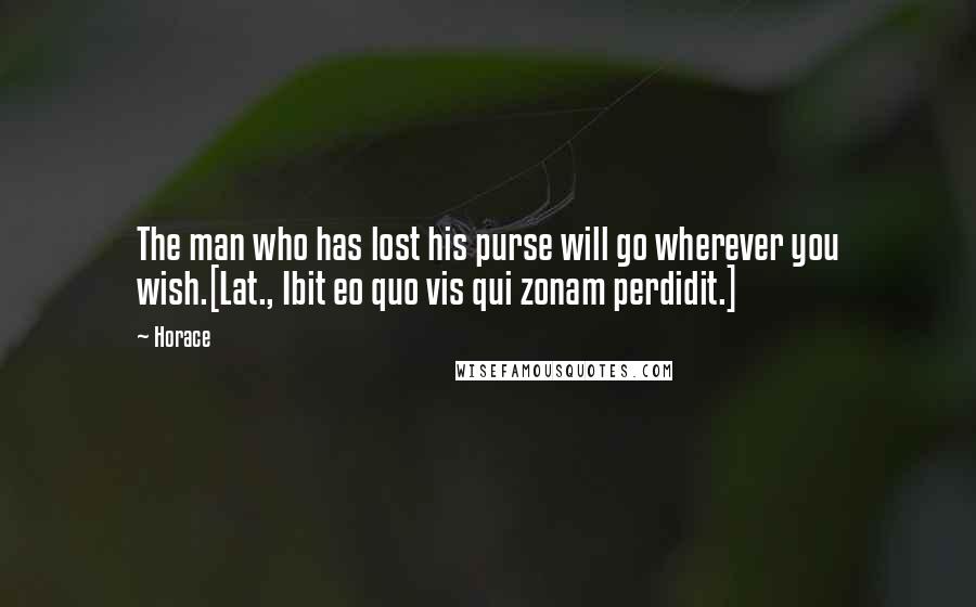 Horace Quotes: The man who has lost his purse will go wherever you wish.[Lat., Ibit eo quo vis qui zonam perdidit.]