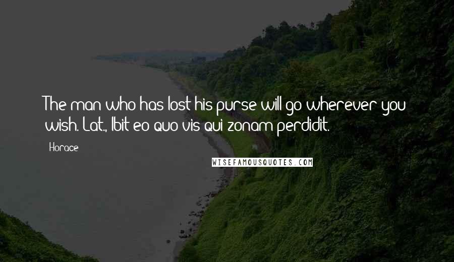 Horace Quotes: The man who has lost his purse will go wherever you wish.[Lat., Ibit eo quo vis qui zonam perdidit.]