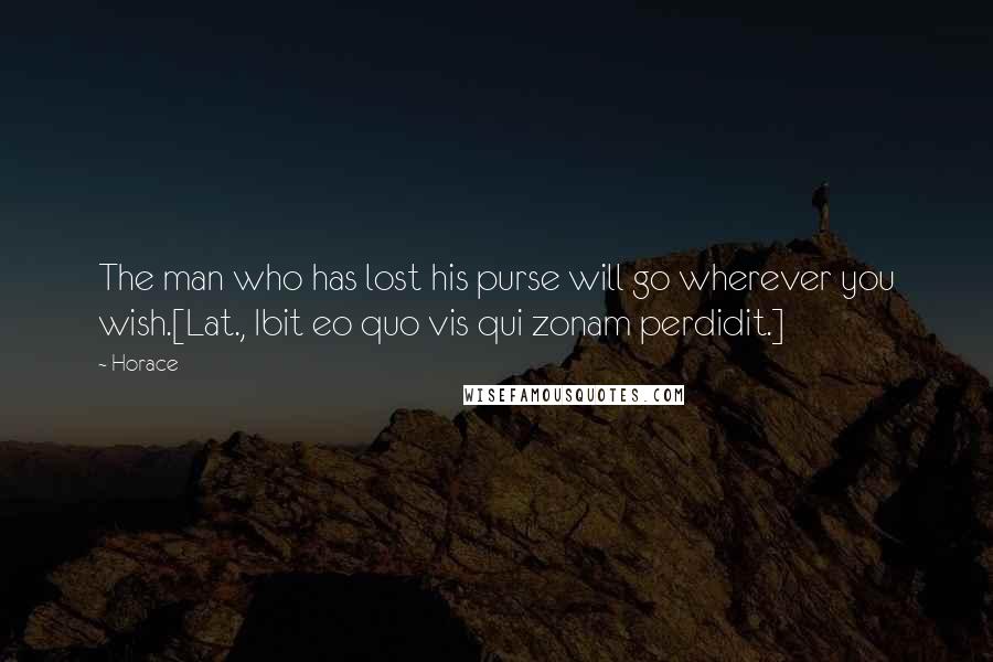 Horace Quotes: The man who has lost his purse will go wherever you wish.[Lat., Ibit eo quo vis qui zonam perdidit.]
