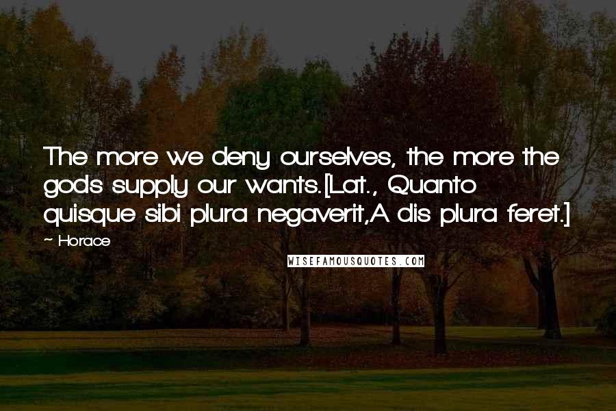 Horace Quotes: The more we deny ourselves, the more the gods supply our wants.[Lat., Quanto quisque sibi plura negaverit,A dis plura feret.]