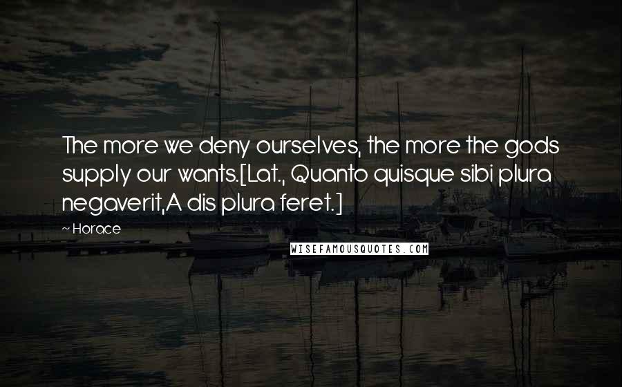 Horace Quotes: The more we deny ourselves, the more the gods supply our wants.[Lat., Quanto quisque sibi plura negaverit,A dis plura feret.]