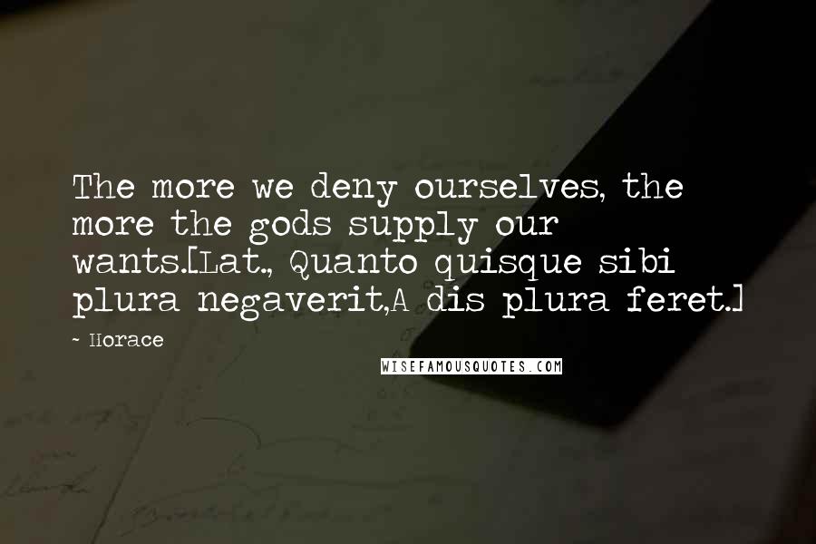 Horace Quotes: The more we deny ourselves, the more the gods supply our wants.[Lat., Quanto quisque sibi plura negaverit,A dis plura feret.]